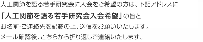 人工関節を語る若手研究会に入会をご希望の方は、下記アドレスに「人工関節を語る若手研究会入会希望」の旨とお名前・ご連絡先を記載の上、送信をお願いいたします。メール確認後、こちらから折り返しご連絡いたします。