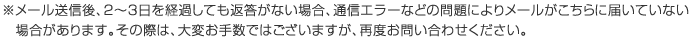 ※メール送信後、2～3日を経過しても返答がない場合、通信エラーなどの問題によりメールがこちらに届いていない場合があります。その際は、大変お手数ではございますが、再度お問い合わせください。