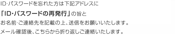 ID・パスワードを忘れた方は、下記アドレスに「ID・パスワードの再発行」の旨とお名前・ご連絡先を記載の上、送信をお願いいたします。メール確認後、こちらから折り返しご連絡いたします。